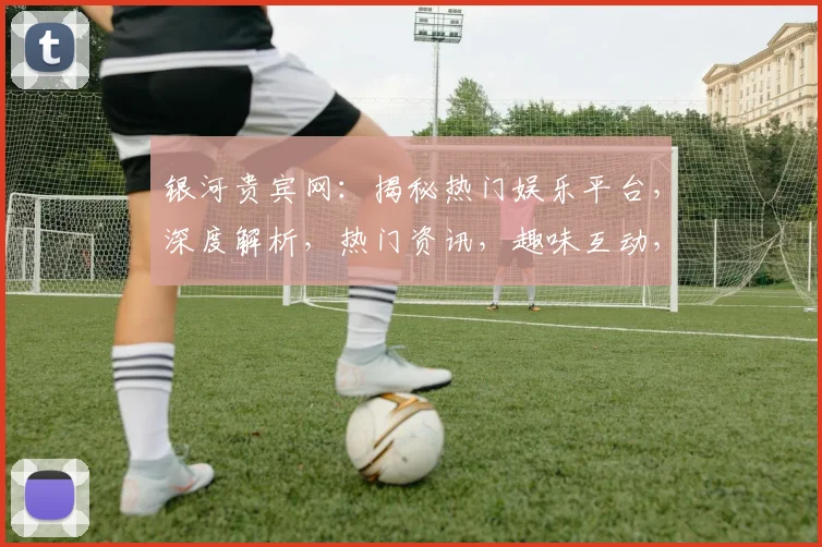 银河贵宾网：揭秘热门娱乐平台，深度解析，热门资讯，趣味互动，一网打尽