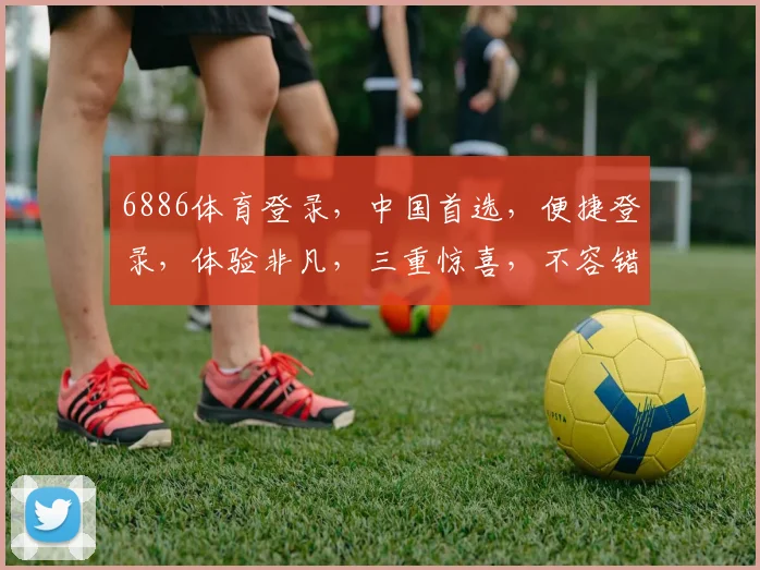 6886体育登录，中国首选，便捷登录，体验非凡，三重惊喜，不容错过