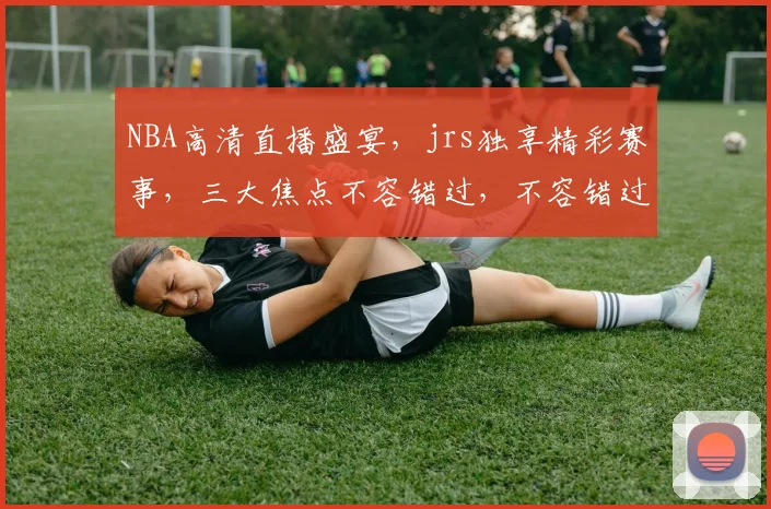 NBA高清直播盛宴，jrs独享精彩赛事，三大焦点不容错过，不容错过